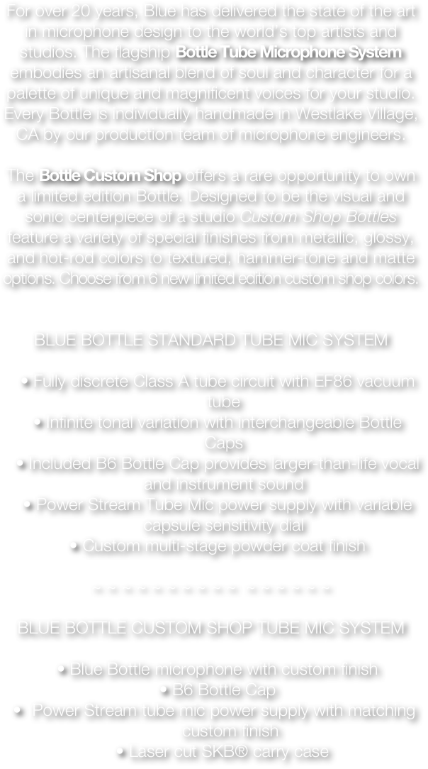 For over 20 years, Blue has delivered the state of the art in microphone design to the world’s top artists and studios. The flagship Bottle Tube Microphone System embodies an artisanal blend of soul and character for a palette of unique and magnificent voices for your studio. Every Bottle is individually handmade in Westlake Village, CA by our production team of microphone engineers.

The Bottle Custom Shop offers a rare opportunity to own a limited edition Bottle. Designed to be the visual and sonic centerpiece of a studio Custom Shop Bottles feature a variety of special finishes from metallic, glossy, and hot-rod colors to textured, hammer-tone and matte options. Choose from 6 new limited edition custom shop colors.


BLUE BOTTLE STANDARD TUBE MIC SYSTEM

•	Fully discrete Class A tube circuit with EF86 vacuum tube
•	Infinite tonal variation with interchangeable Bottle Caps
•	Included B6 Bottle Cap provides larger-than-life vocal and instrument sound
•	Power Stream Tube Mic power supply with variable capsule sensitivity dial
•	Custom multi-stage powder coat finish

~ ~ ~ ~ ~ ~ ~ ~ ~ ~  ~ ~ ~ ~ ~ ~

BLUE BOTTLE CUSTOM SHOP TUBE MIC SYSTEM

•	Blue Bottle microphone with custom finish
•	B6 Bottle Cap
Power Stream tube mic power supply with matching custom finish
  •	Laser cut SKB® carry case













































